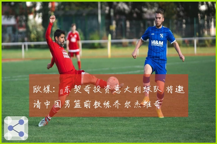 欧媒：东契奇投资意大利球队 将邀请中国男篮前教练乔尔杰维奇