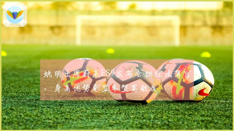 姚明出席蔚来ES9发布会担任试驾官，身高优势彰显车型宽敞度