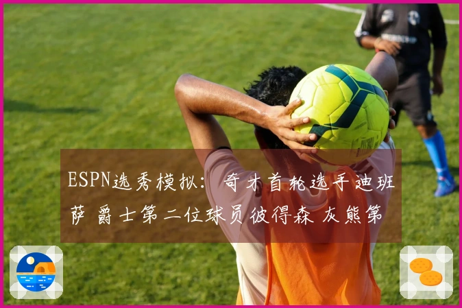 ESPN选秀模拟：奇才首轮选手迪班萨 爵士第二位球员彼得森 灰熊第三顺位布泽尔