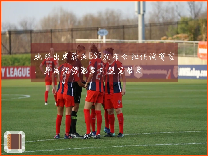 姚明出席蔚来ES9发布会担任试驾官,身高优势彰显车型宽敞度